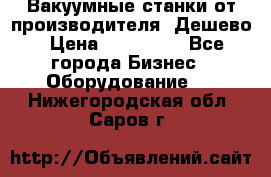 Вакуумные станки от производителя. Дешево › Цена ­ 150 000 - Все города Бизнес » Оборудование   . Нижегородская обл.,Саров г.